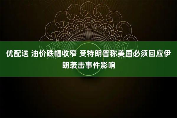 优配送 油价跌幅收窄 受特朗普称美国必须回应伊朗袭击事件影响