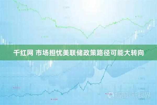 千红网 市场担忧美联储政策路径可能大转向