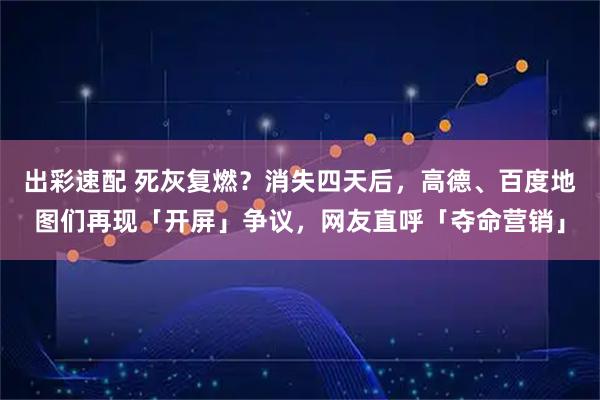 出彩速配 死灰复燃？消失四天后，高德、百度地图们再现「开屏」争议，网友直呼「夺命营销」