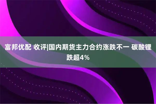 富邦优配 收评|国内期货主力合约涨跌不一 碳酸锂跌超4%