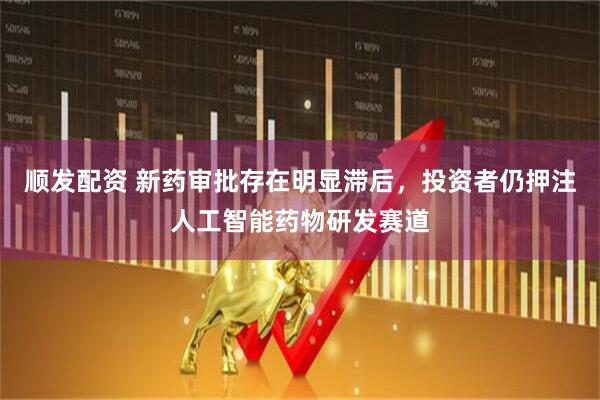 顺发配资 新药审批存在明显滞后，投资者仍押注人工智能药物研发赛道