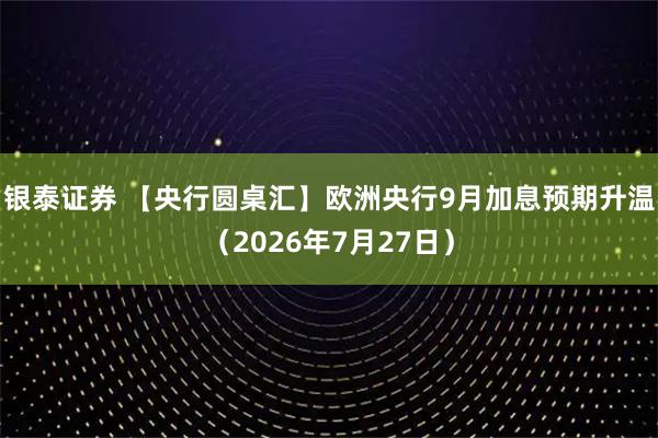 银泰证券 【央行圆桌汇】欧洲央行9月加息预期升温（2026年7月27日）