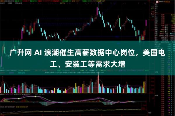 广升网 AI 浪潮催生高薪数据中心岗位，美国电工、安装工等需求大增