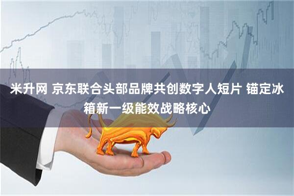米升网 京东联合头部品牌共创数字人短片 锚定冰箱新一级能效战略核心