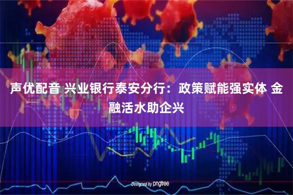 声优配音 兴业银行泰安分行：政策赋能强实体 金融活水助企兴